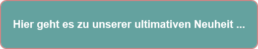Hier geht es zu unserer ultimativen Neuheit ...